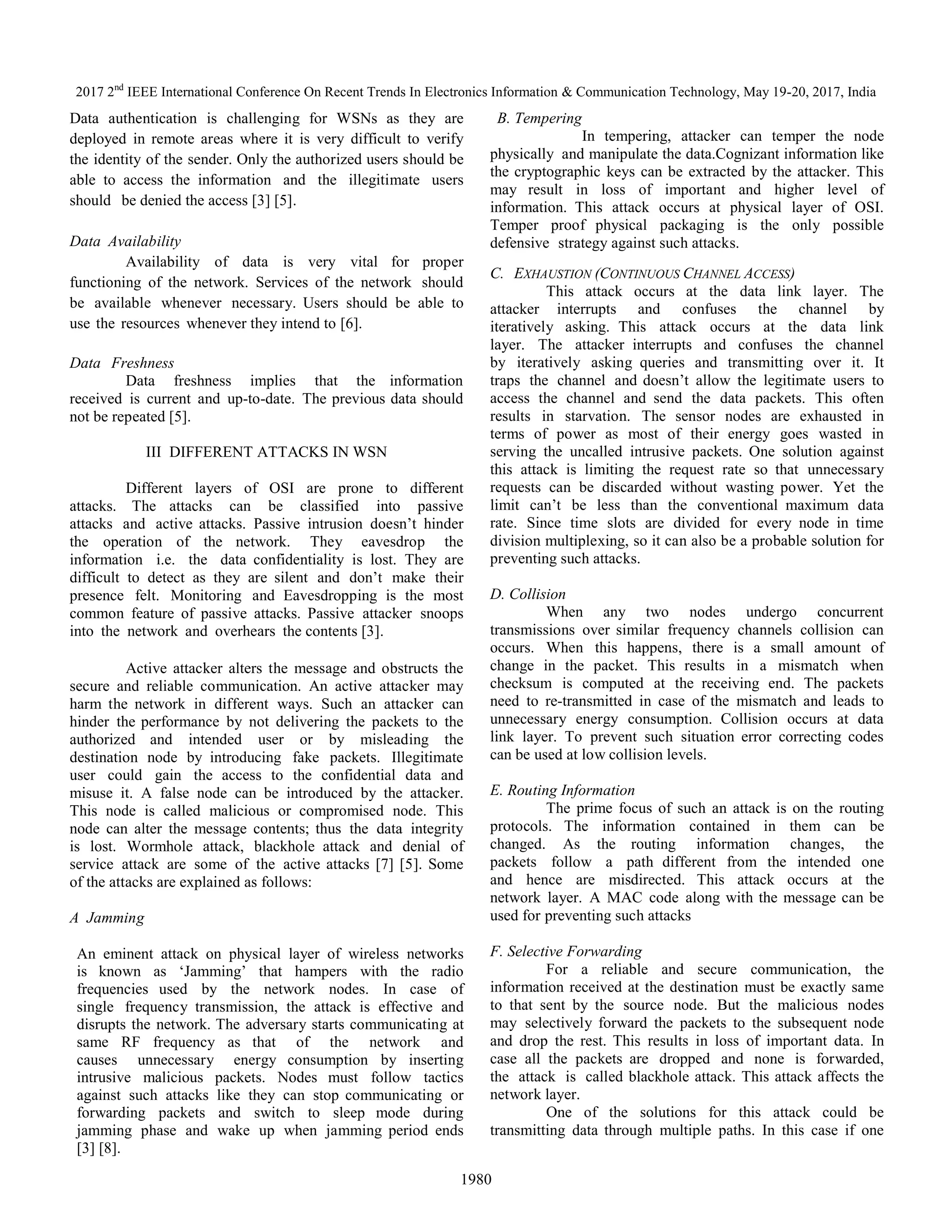 2017 2nd
IEEE International Conference On Recent Trends In Electronics Information & Communication Technology, May 19-20, 2017, India
1980
Data authentication is challenging for WSNs as they are
deployed in remote areas where it is very difficult to verify
the identity of the sender. Only the authorized users should be
able to access the information and the illegitimate users
should be denied the access [3] [5].
Data Availability
Availability of data is very vital for proper
functioning of the network. Services of the network should
be available whenever necessary. Users should be able to
use the resources whenever they intend to [6].
Data Freshness
Data freshness implies that the information
received is current and up-to-date. The previous data should
not be repeated [5].
III DIFFERENT ATTACKS IN WSN
Different layers of OSI are prone to different
attacks. The attacks can be classified into passive
attacks and active attacks. Passive intrusion doesn’t hinder
the operation of the network. They eavesdrop the
information i.e. the data confidentiality is lost. They are
difficult to detect as they are silent and don’t make their
presence felt. Monitoring and Eavesdropping is the most
common feature of passive attacks. Passive attacker snoops
into the network and overhears the contents [3].
Active attacker alters the message and obstructs the
secure and reliable communication. An active attacker may
harm the network in different ways. Such an attacker can
hinder the performance by not delivering the packets to the
authorized and intended user or by misleading the
destination node by introducing fake packets. Illegitimate
user could gain the access to the confidential data and
misuse it. A false node can be introduced by the attacker.
This node is called malicious or compromised node. This
node can alter the message contents; thus the data integrity
is lost. Wormhole attack, blackhole attack and denial of
service attack are some of the active attacks [7] [5]. Some
of the attacks are explained as follows:
A Jamming
An eminent attack on physical layer of wireless networks
is known as ‘Jamming’ that hampers with the radio
frequencies used by the network nodes. In case of
single frequency transmission, the attack is effective and
disrupts the network. The adversary starts communicating at
same RF frequency as that of the network and
causes unnecessary energy consumption by inserting
intrusive malicious packets. Nodes must follow tactics
against such attacks like they can stop communicating or
forwarding packets and switch to sleep mode during
jamming phase and wake up when jamming period ends
[3] [8].
B. Tempering
In tempering, attacker can temper the node
physically and manipulate the data.Cognizant information like
the cryptographic keys can be extracted by the attacker. This
may result in loss of important and higher level of
information. This attack occurs at physical layer of OSI.
Temper proof physical packaging is the only possible
defensive strategy against such attacks.
C. EXHAUSTION (CONTINUOUS CHANNEL ACCESS)
This attack occurs at the data link layer. The
attacker interrupts and confuses the channel by
iteratively asking. This attack occurs at the data link
layer. The attacker interrupts and confuses the channel
by iteratively asking queries and transmitting over it. It
traps the channel and doesn’t allow the legitimate users to
access the channel and send the data packets. This often
results in starvation. The sensor nodes are exhausted in
terms of power as most of their energy goes wasted in
serving the uncalled intrusive packets. One solution against
this attack is limiting the request rate so that unnecessary
requests can be discarded without wasting power. Yet the
limit can’t be less than the conventional maximum data
rate. Since time slots are divided for every node in time
division multiplexing, so it can also be a probable solution for
preventing such attacks.
D. Collision
When any two nodes undergo concurrent
transmissions over similar frequency channels collision can
occurs. When this happens, there is a small amount of
change in the packet. This results in a mismatch when
checksum is computed at the receiving end. The packets
need to re-transmitted in case of the mismatch and leads to
unnecessary energy consumption. Collision occurs at data
link layer. To prevent such situation error correcting codes
can be used at low collision levels.
E. Routing Information
The prime focus of such an attack is on the routing
protocols. The information contained in them can be
changed. As the routing information changes, the
packets follow a path different from the intended one
and hence are misdirected. This attack occurs at the
network layer. A MAC code along with the message can be
used for preventing such attacks
F. Selective Forwarding
For a reliable and secure communication, the
information received at the destination must be exactly same
to that sent by the source node. But the malicious nodes
may selectively forward the packets to the subsequent node
and drop the rest. This results in loss of important data. In
case all the packets are dropped and none is forwarded,
the attack is called blackhole attack. This attack affects the
network layer.
One of the solutions for this attack could be
transmitting data through multiple paths. In this case if one
 
