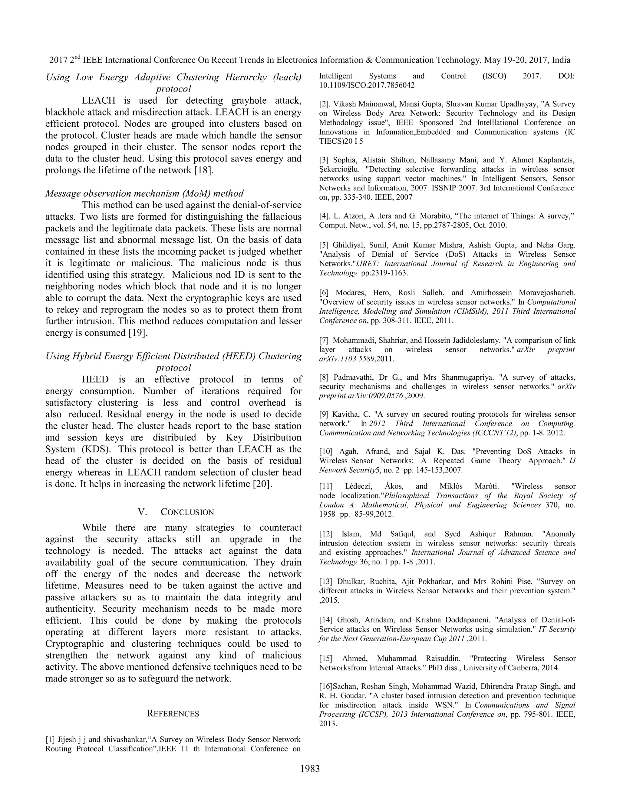2017 2nd
IEEE International Conference On Recent Trends In Electronics Information & Communication Technology, May 19-20, 2017, India
1983
Using Low Energy Adaptive Clustering Hierarchy (leach)
protocol
LEACH is used for detecting grayhole attack,
blackhole attack and misdirection attack. LEACH is an energy
efficient protocol. Nodes are grouped into clusters based on
the protocol. Cluster heads are made which handle the sensor
nodes grouped in their cluster. The sensor nodes report the
data to the cluster head. Using this protocol saves energy and
prolongs the lifetime of the network [18].
Message observation mechanism (MoM) method
This method can be used against the denial-of-service
attacks. Two lists are formed for distinguishing the fallacious
packets and the legitimate data packets. These lists are normal
message list and abnormal message list. On the basis of data
contained in these lists the incoming packet is judged whether
it is legitimate or malicious. The malicious node is thus
identified using this strategy. Malicious nod ID is sent to the
neighboring nodes which block that node and it is no longer
able to corrupt the data. Next the cryptographic keys are used
to rekey and reprogram the nodes so as to protect them from
further intrusion. This method reduces computation and lesser
energy is consumed [19].
Using Hybrid Energy Efficient Distributed (HEED) Clustering
protocol
HEED is an effective protocol in terms of
energy consumption. Number of iterations required for
satisfactory clustering is less and control overhead is
also reduced. Residual energy in the node is used to decide
the cluster head. The cluster heads report to the base station
and session keys are distributed by Key Distribution
System (KDS). This protocol is better than LEACH as the
head of the cluster is decided on the basis of residual
energy whereas in LEACH random selection of cluster head
is done. It helps in increasing the network lifetime [20].
V. CONCLUSION
While there are many strategies to counteract
against the security attacks still an upgrade in the
technology is needed. The attacks act against the data
availability goal of the secure communication. They drain
off the energy of the nodes and decrease the network
lifetime. Measures need to be taken against the active and
passive attackers so as to maintain the data integrity and
authenticity. Security mechanism needs to be made more
efficient. This could be done by making the protocols
operating at different layers more resistant to attacks.
Cryptographic and clustering techniques could be used to
strengthen the network against any kind of malicious
activity. The above mentioned defensive techniques need to be
made stronger so as to safeguard the network.
REFERENCES
[1] Jijesh j j and shivashankar,“A Survey on Wireless Body Sensor Network
Routing Protocol Classification”,IEEE 11 th International Conference on
Intelligent Systems and Control (ISCO) 2017. DOI:
10.1109/ISCO.2017.7856042
[2]. Vikash Mainanwal, Mansi Gupta, Shravan Kumar Upadhayay, "A Survey
on Wireless Body Area Network: Security Technology and its Design
Methodology issue", IEEE Sponsored 2nd Intelllational Conference on
Innovations in Infonnation,Embedded and Communication systems (IC
TIECS)20 I 5
[3] Sophia, Alistair Shilton, Nallasamy Mani, and Y. Ahmet Kaplantzis,
Şekercioğlu. "Detecting selective forwarding attacks in wireless sensor
networks using support vector machines." In Intelligent Sensors, Sensor
Networks and Information, 2007. ISSNIP 2007. 3rd International Conference
on, pp. 335-340. IEEE, 2007
[4]. L. Atzori, A .lera and G. Morabito, “The internet of Things: A survey,”
Comput. Netw., vol. 54, no. 15, pp.2787-2805, Oct. 2010.
[5] Ghildiyal, Sunil, Amit Kumar Mishra, Ashish Gupta, and Neha Garg.
"Analysis of Denial of Service (DoS) Attacks in Wireless Sensor
Networks."IJRET: International Journal of Research in Engineering and
Technology pp.2319-1163.
[6] Modares, Hero, Rosli Salleh, and Amirhossein Moravejosharieh.
"Overview of security issues in wireless sensor networks." In Computational
Intelligence, Modelling and Simulation (CIMSiM), 2011 Third International
Conference on, pp. 308-311. IEEE, 2011.
[7] Mohammadi, Shahriar, and Hossein Jadidoleslamy. "A comparison of link
layer attacks on wireless sensor networks." arXiv preprint
arXiv:1103.5589,2011.
[8] Padmavathi, Dr G., and Mrs Shanmugapriya. "A survey of attacks,
security mechanisms and challenges in wireless sensor networks." arXiv
preprint arXiv:0909.0576 ,2009.
[9] Kavitha, C. "A survey on secured routing protocols for wireless sensor
network." In 2012 Third International Conference on Computing,
Communication and Networking Technologies (ICCCNT'12), pp. 1-8. 2012.
[10] Agah, Afrand, and Sajal K. Das. "Preventing DoS Attacks in
Wireless Sensor Networks: A Repeated Game Theory Approach." IJ
Network Security5, no. 2 pp. 145-153,2007.
[11] Lédeczi, Ákos, and Miklós Maróti. "Wireless sensor
node localization."Philosophical Transactions of the Royal Society of
London A: Mathematical, Physical and Engineering Sciences 370, no.
1958 pp. 85-99,2012.
[12] Islam, Md Safiqul, and Syed Ashiqur Rahman. "Anomaly
intrusion detection system in wireless sensor networks: security threats
and existing approaches." International Journal of Advanced Science and
Technology 36, no. 1 pp. 1-8 ,2011.
[13] Dhulkar, Ruchita, Ajit Pokharkar, and Mrs Rohini Pise. "Survey on
different attacks in Wireless Sensor Networks and their prevention system."
,2015.
[14] Ghosh, Arindam, and Krishna Doddapaneni. "Analysis of Denial-of-
Service attacks on Wireless Sensor Networks using simulation." IT Security
for the Next Generation-European Cup 2011 ,2011.
[15] Ahmed, Muhammad Raisuddin. "Protecting Wireless Sensor
Networksfrom Internal Attacks." PhD diss., University of Canberra, 2014.
[16]Sachan, Roshan Singh, Mohammad Wazid, Dhirendra Pratap Singh, and
R. H. Goudar. "A cluster based intrusion detection and prevention technique
for misdirection attack inside WSN." In Communications and Signal
Processing (ICCSP), 2013 International Conference on, pp. 795-801. IEEE,
2013.
 