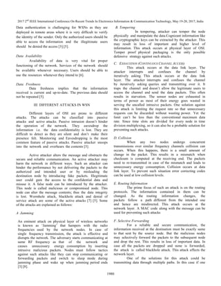 2017 2nd
IEEE International Conference On Recent Trends In Electronics Information & Communication Technology, May 19-20, 2017, India
1980
Data authentication is challenging for WSNs as they are
deployed in remote areas where it is very difficult to verify
the identity of the sender. Only the authorized users should be
able to access the information and the illegitimate users
should be denied the access [3] [5].
Data Availability
Availability of data is very vital for proper
functioning of the network. Services of the network should
be available whenever necessary. Users should be able to
use the resources whenever they intend to [6].
Data Freshness
Data freshness implies that the information
received is current and up-to-date. The previous data should
not be repeated [5].
III DIFFERENT ATTACKS IN WSN
Different layers of OSI are prone to different
attacks. The attacks can be classified into passive
attacks and active attacks. Passive intrusion doesn’t hinder
the operation of the network. They eavesdrop the
information i.e. the data confidentiality is lost. They are
difficult to detect as they are silent and don’t make their
presence felt. Monitoring and Eavesdropping is the most
common feature of passive attacks. Passive attacker snoops
into the network and overhears the contents [3].
Active attacker alters the message and obstructs the
secure and reliable communication. An active attacker may
harm the network in different ways. Such an attacker can
hinder the performance by not delivering the packets to the
authorized and intended user or by misleading the
destination node by introducing fake packets. Illegitimate
user could gain the access to the confidential data and
misuse it. A false node can be introduced by the attacker.
This node is called malicious or compromised node. This
node can alter the message contents; thus the data integrity
is lost. Wormhole attack, blackhole attack and denial of
service attack are some of the active attacks [7] [5]. Some
of the attacks are explained as follows:
A Jamming
An eminent attack on physical layer of wireless networks
is known as ‘Jamming’ that hampers with the radio
frequencies used by the network nodes. In case of
single frequency transmission, the attack is effective and
disrupts the network. The adversary starts communicating at
same RF frequency as that of the network and
causes unnecessary energy consumption by inserting
intrusive malicious packets. Nodes must follow tactics
against such attacks like they can stop communicating or
forwarding packets and switch to sleep mode during
jamming phase and wake up when jamming period ends
[3] [8].
B. Tempering
In tempering, attacker can temper the node
physically and manipulate the data.Cognizant information like
the cryptographic keys can be extracted by the attacker. This
may result in loss of important and higher level of
information. This attack occurs at physical layer of OSI.
Temper proof physical packaging is the only possible
defensive strategy against such attacks.
C. EXHAUSTION (CONTINUOUS CHANNEL ACCESS)
This attack occurs at the data link layer. The
attacker interrupts and confuses the channel by
iteratively asking. This attack occurs at the data link
layer. The attacker interrupts and confuses the channel
by iteratively asking queries and transmitting over it. It
traps the channel and doesn’t allow the legitimate users to
access the channel and send the data packets. This often
results in starvation. The sensor nodes are exhausted in
terms of power as most of their energy goes wasted in
serving the uncalled intrusive packets. One solution against
this attack is limiting the request rate so that unnecessary
requests can be discarded without wasting power. Yet the
limit can’t be less than the conventional maximum data
rate. Since time slots are divided for every node in time
division multiplexing, so it can also be a probable solution for
preventing such attacks.
D. Collision
When any two nodes undergo concurrent
transmissions over similar frequency channels collision can
occurs. When this happens, there is a small amount of
change in the packet. This results in a mismatch when
checksum is computed at the receiving end. The packets
need to re-transmitted in case of the mismatch and leads to
unnecessary energy consumption. Collision occurs at data
link layer. To prevent such situation error correcting codes
can be used at low collision levels.
E. Routing Information
The prime focus of such an attack is on the routing
protocols. The information contained in them can be
changed. As the routing information changes, the
packets follow a path different from the intended one
and hence are misdirected. This attack occurs at the
network layer. A MAC code along with the message can be
used for preventing such attacks
F. Selective Forwarding
For a reliable and secure communication, the
information received at the destination must be exactly same
to that sent by the source node. But the malicious nodes
may selectively forward the packets to the subsequent node
and drop the rest. This results in loss of important data. In
case all the packets are dropped and none is forwarded,
the attack is called blackhole attack. This attack affects the
network layer.
One of the solutions for this attack could be
transmitting data through multiple paths. In this case if one
 