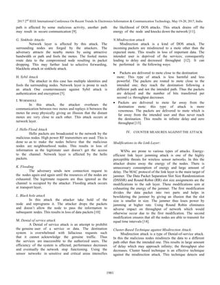 2017 2nd
IEEE International Conference On Recent Trends In Electronics Information & Communication Technology, May 19-20, 2017, India
1981
path is affected by some malicious activity, another path
may result in secure communication [9].
G. Sinkhole Attacks
Network layer is affected by this attack. The
surrounding nodes are forged by the attackers. The
adversary attracts the nearby motes by using attractive
bandwidth or path and fools the motes. The fooled motes
route data to the compromised node resulting in packet
dropping. This may further lead to selective forwarding,
blackhole attack or sinkhole attack.
H. Sybil Attack
The attacker in this case has multiple identities and
fools the surrounding nodes. Network layer is prone to such
an attack One countermeasure against Sybil attack is
authentication and encryption [5].
I. WORMHOLE
In this attack, the attacker overhears the
communication between two motes and replays it between the
motes far away physically giving an illusion that the distant
motes are very close to each other. This attack occurs at
network layer.
J. Hello Flood Attack
Hello packets are broadcasted to the network by the
malicious nodes. High power RF transmitters are used. This is
done so as to make the nodes believe that the malicious
nodes are neighbourhood nodes. This results in loss of
information as the legitimate user doesn’t get the access
to the channel. Network layer is affected by the hello
packets.
K. Flooding
The adversary sends new connection request to
the nodes again and again until the resources of the nodes are
exhausted. The legitimate requests are thus ignored as the
channel is occupied by the attacker. Flooding attack occurs
at transport layer,
L. Black hole attack
In this attack the attacker take hold of the
node and reprograms it. The attacker drops the packets
and doesn’t allow the node to pass the information to
subsequent nodes. This results in loss of data packets [10]
M. Denial of service attack
A Denial of service attack is an attempt to prohibit
the genuine user of a service or data. The destination
system is overwhelmed with fallacious requests such
that it cannot acknowledge the genuine traffic. Thus
the services are inaccessible to the authorized users. The
efficiency of the system is affected; performance decreases
and eventually the network stop functioning. Using the
sensor networks in sensitive and critical areas intensifies
the likelihood of DOS attacks. This attack drains off the
energy of the node and knocks down the network [11].
N.Misdirection attack
Misdirection attack is a kind of DOS attack. The
incoming packets are misdirected to a mote other than the
expected mote. This results in loss of important data. The
intended user is deprived of the services; consequently
leading to delay and decreased throughput [12]. It can
be performed in the following ways:
Packets are delivered to mote close to the destination
mote: This type of attack is less harmful and less
powerful. The packets are routed to mote close to the
intended one; they reach the destination following a
different path and not the intended path. Thus the packets
are delayed and the number of bits transferred per
second i.e. throughput decreases.
Packets are delivered to mote far away from the
destination mote: this type of attack is more
venomous. The packets are delivered to mote which is
far away from the intended user and thus never reach
the destination. This results in infinite delay and zero
throughput [13].
IV. COUNTER MEASURES AGAINST THE ATTACK
Modifications to the Link-Layer:
WSNs are prone to various types of attacks. Energy-
efficient link layer jamming attack is one of the highly
perceptible threats for wireless sensor networks. In this the
attacker drains away the energy of the nodes. There is
unnecessary consumption of energy and large amount of
delay. The MAC protocol of the link layer is the main target of
jammer. The Data Packet Separation Slot Size Randomization
(DSSSR) and Round Robin (RR) slot size assignments are the
modifications to the sub layer. These modifications aim at
exhausting the energy of the jammer. The first modification
divides the data packet into two parts and helps in
bewildering the jammer by giving an illusion that the slot
size is smaller in size. The jammer thus loses power by
jamming at higher rate. Using Round Robin eliminates
adverse impact on throughput of network which would
otherwise occur due to the first modification. The second
modification ensures that all the nodes are able to transmit for
equal time intervals [14].
Cluster-Based Technique against Misdirection Attack:
Misdirection attack is a type of Denial-of-service attack.
In this the malicious nodes misdirects the data to a different
path other than the intended one. This results in large amount
of delay which may approach infinity; the throughput also
decreases. Cluster based technique is an effective technique
against the misdirection attack. This technique detects and
 