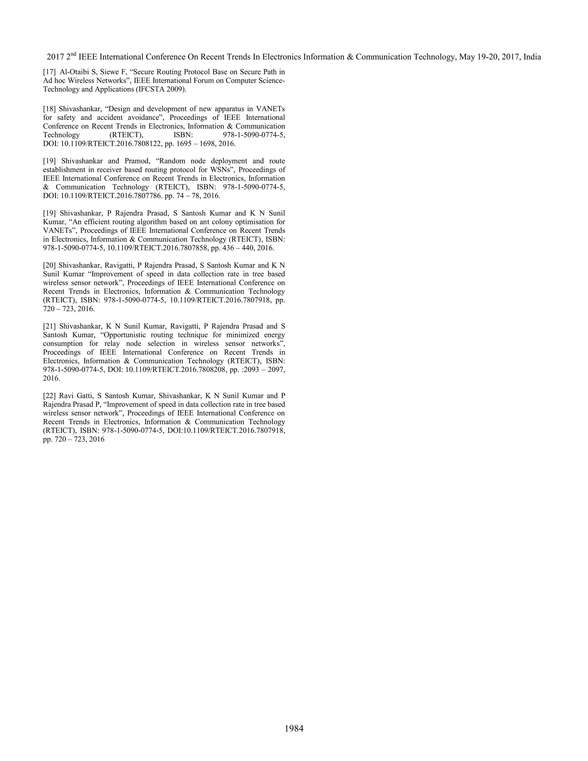 2017 2nd
IEEE International Conference On Recent Trends In Electronics Information & Communication Technology, May 19-20, 2017, India
1984
[17] Al-Otaibi S, Siewe F, “Secure Routing Protocol Base on Secure Path in
Ad hoc Wireless Networks”, IEEE International Forum on Computer Science-
Technology and Applications (IFCSTA 2009).
[18] Shivashankar, “Design and development of new apparatus in VANETs
for safety and accident avoidance”, Proceedings of IEEE International
Conference on Recent Trends in Electronics, Information & Communication
Technology (RTEICT), ISBN: 978-1-5090-0774-5,
DOI: 10.1109/RTEICT.2016.7808122, pp. 1695 – 1698, 2016.
[19] Shivashankar and Pramod, “Random node deployment and route
establishment in receiver based routing protocol for WSNs”, Proceedings of
IEEE International Conference on Recent Trends in Electronics, Information
& Communication Technology (RTEICT), ISBN: 978-1-5090-0774-5,
DOI: 10.1109/RTEICT.2016.7807786. pp. 74 – 78, 2016.
[19] Shivashankar, P Rajendra Prasad, S Santosh Kumar and K N Sunil
Kumar, “An efficient routing algorithm based on ant colony optimisation for
VANETs”, Proceedings of IEEE International Conference on Recent Trends
in Electronics, Information & Communication Technology (RTEICT), ISBN:
978-1-5090-0774-5, 10.1109/RTEICT.2016.7807858, pp. 436 – 440, 2016.
[20] Shivashankar, Ravigatti, P Rajendra Prasad, S Santosh Kumar and K N
Sunil Kumar “Improvement of speed in data collection rate in tree based
wireless sensor network”, Proceedings of IEEE International Conference on
Recent Trends in Electronics, Information & Communication Technology
(RTEICT), ISBN: 978-1-5090-0774-5, 10.1109/RTEICT.2016.7807918, pp.
720 – 723, 2016.
[21] Shivashankar, K N Sunil Kumar, Ravigatti, P Rajendra Prasad and S
Santosh Kumar, “Opportunistic routing technique for minimized energy
consumption for relay node selection in wireless sensor networks”,
Proceedings of IEEE International Conference on Recent Trends in
Electronics, Information & Communication Technology (RTEICT), ISBN:
978-1-5090-0774-5, DOI: 10.1109/RTEICT.2016.7808208, pp. :2093 – 2097,
2016.
[22] Ravi Gatti, S Santosh Kumar, Shivashankar, K N Sunil Kumar and P
Rajendra Prasad P, “Improvement of speed in data collection rate in tree based
wireless sensor network”, Proceedings of IEEE International Conference on
Recent Trends in Electronics, Information & Communication Technology
(RTEICT), ISBN: 978-1-5090-0774-5, DOI:10.1109/RTEICT.2016.7807918,
pp. 720 – 723, 2016
 