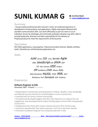 SUNIL KUMAR G                                                            : 91 97412 99144
                                                                        :    mail.sunilg@gmail.com


Summary
. Young creative professional with around 5.7 years of combined experience in
development of web projects and applications. Highly motivated individual with
excellent communication skills. Can work effectively as part of a team or as an
individual. Driven by challenges and continually seeking to develop new skills. Able to
provide leadership, direction and take responsibility for the delivery of
Projects/products to meet the requirements of the business


Specialties
Rich Web applications, Casual games, Telecommunication Domain, Mobile and Blue-
tooth, Client/Server and Distributed applications etc.


Skills
                        AJAX   Struts   CSS   Unix    Agile
                                                     Servlet
                         JDBC JavaScript EJB JAVA ADP

                             V1 Flex Tomcat J2EE Eclipse
                       JSP JavaBeans J2ME Maven Rally
                    Web Standards MySQL HTML XML XSLT
                        Morpheus-Tool    Dynapub       SVN NetBeans
Experience
Software Engineer at AOL
December 2007 - Present (3.4 years)

+ Responsible for maintenance and development of News, Weather, Help, Knowledge
and Safety & Security channels for United Kingdom, France and Germany.
+ Lead web tech for various channel overhauling.
+ Innovated and developed widgets with Rich User Experience to improve the user
engagement. Also developed Search engine friendly pages to drive traffic and gradually
increase PV’s.
+ Integrated partner feeds with custom solutions based on their market scope.
+ Have been awarded with 'Star performing team' and 'Extra mile team' Awards.
+ Promoted to Software Engineer from Associate web-tech in AOL.

Contact: 97412-99144               Web: http://www.linkedin.com/in/sunilg27           Email:
mail.sunilg@gmail.com
 