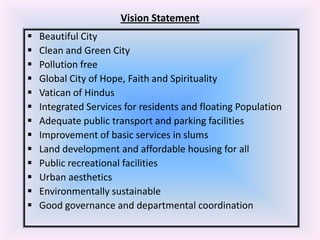 Vision Statement














Beautiful City
Clean and Green City
Pollution free
Global City of Hope, Faith and Spirituality
Vatican of Hindus
Integrated Services for residents and floating Population
Adequate public transport and parking facilities
Improvement of basic services in slums
Land development and affordable housing for all
Public recreational facilities
Urban aesthetics
Environmentally sustainable
Good governance and departmental coordination

 