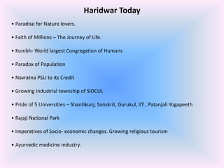 Haridwar Today
• Paradise for Nature lovers.
• Faith of Millions – The Journey of Life.
• Kumbh- World largest Congregation of Humans
• Paradox of Population

• Navratna PSU to its Credit
• Growing Industrial township of SIDCUL
• Pride of 5 Universities – Shantikunj, Sanskrit, Gurukul, IIT , Patanjali Yogapeeth

• Rajaji National Park
• Imperatives of Socio- economic changes. Growing religious tourism
• Ayurvedic medicine industry.

 