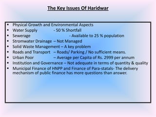 The Key Issues Of Haridwar










Physical Growth and Environmental Aspects
Water Supply
- 50 % Shortfall
Sewerage
- Available to 25 % population
Stromwater Drainage – Not Managed
Solid Waste Management – A key problem
Roads and Transport – Roads/ Parking / No sufficient means.
Urban Poor
– Average per Capita of Rs. 2999 per annum
Institution and Governance – Not adequate in terms of quantity & quality
Municipal Finance of HNPP and Finance of Para-statals- The delivery
mechanism of public finance has more questions than answer.

 