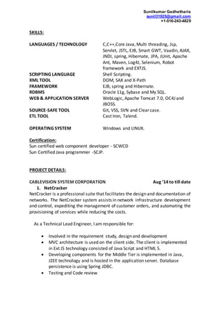 Sunilkumar Gadhetharia
sunil31925@gmail.com
+1-516-243-4829
SKILLS:
LANGUAGES / TECHNOLOGY C,C++,Core Java, Multi threading, Jsp,
Servlet, JSTL, EJB, Smart GWT, Vaadin, AJAX,
JNDI, spring, Hibernate, JPA, JUnit, Apache
Ant, Maven, Log4J, Selenium, Robot
framework and EXTJS.
SCRIPTING LANGUAGE Shell Scripting.
XML TOOL DOM, SAX and X-Path
FRAMEWORK EJB, spring and Hibernate.
RDBMS Oracle 11g, Sybase and My SQL.
WEB & APPLICATION SERVER WebLogic, Apache Tomcat 7.0, OC4J and
JBOSS.
SOURCE-SAFE TOOL Git, VSS, SVN and Clear case.
ETL TOOL Cast Iron, Talend.
OPERATING SYSTEM Windows and LINUX.
Certification:
Sun certified web component developer - SCWCD
Sun Certified Java programmer -SCJP.
PROJECT DETAILS:
CABLEVISION SYSTEM CORPORATION Aug ’14 to till date
1. NetCracker
NetCracker is a professional suite that facilitates the design and documentation of
networks. The NetCracker system assists in network infrastructure development
and control, expediting the management of customer orders, and automating the
provisioning of services while reducing the costs.
As a Technical Lead Engineer, I am responsible for:
 Involved in the requirement study, design and development
 MVC architecture is used on the client side. The client is implemented
in Ext JS technology consisted of Java Script and HTML 5.
 Developing components for the Middle Tier is implemented in Java,
J2EE technology and is hosted in the application server. Database
persistence is using Spring JDBC.
 Testing and Code review
 