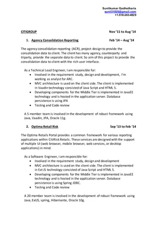 Sunilkumar Gadhetharia
sunil31925@gmail.com
+1-516-243-4829
CITIGROUP Nov ’11 to Aug ’14
1. Agency Consolidation Reporting Feb '14 – Aug ’14
The agency consolidation reporting (ACR), project design to provide the
consolidation data to client. The client has many agency, counterparty and
triparty, provide the separate data to client. So aim of this project to provide the
consolidation data to client with the rich user interface.
As a Technical Lead Engineer, I am responsible for:
 Involved in the requirement study, design and development, I’m
working as analyst for ARC.
 MVC architecture is used on the client side. The client is implemented
in Vaadin technology consisted of Java Script and HTML 5.
 Developing components for the Middle Tier is implemented in JavaEE
technology and is hosted in the application server. Database
persistence is using JPA
 Testing and Code review
A 5 member team is involved in the development of robust framework using
Java, Vaadin, JPA, Oracle 11g.
2. Optima Retail Risk Sep ‘13 to Feb ‘14
The Optima Retails Portal provides a common framework for various reporting
applications within CitiRisk Retails. These services are designed with the support
of multiple UI (web browser, mobile browser, web services, or desktop
applications) in mind.
As a Software Engineer, I am responsible for:
 Involved in the requirement study, design and development
 MVC architecture is used on the client side. The client is implemented
in Ext JS technology consisted of Java Script and HTML 5.
 Developing components for the Middle Tier is implemented in JavaEE
technology and is hosted in the application server. Database
persistence is using Spring JDBC.
 Testing and Code review
A 20 member team is involved in the development of robust framework using
Java, ExtJS, spring, Hibernante, Oracle 10g.
 