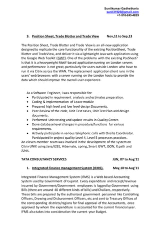 Sunilkumar Gadhetharia
sunil31925@gmail.com
+1-516-243-4829
3. Position Sheet, Trade Blotterand Trade View Nov,11 to Sep,13
The Position Sheet, Trade Blotter and Trade View is an all-new application
designed to replicate the core functionality of the existing PositionSheet, Trade
Blotter and TradeView, and deliver it via a lightweight Java web application using
the Google Web Toolkit (GWT). One of the problems with the existing PosSheet?
Is that it is a heavyweight Motif-based application running on London servers
and performance is not great, particularly for users outside London who have to
run it via Citrix across the WAN. The replacement application client runs in the
users' web browsers with a server running on the London hosts to provide the
data which should improve the overall user experience.
As a Software Engineer, I was responsible for:
 Participated in requirement analysis and estimates preparation.
 Coding & Implementation of Leave module
 Prepared high level and low level design Documents.
 Peer-Review of the code, Unit Test cases, Unit Test Plan and design
documents.
 Performed Unit testing and update results in Quality Center.
 Done database level changes in procedure/functions for various
requirements.
 Actively participate in various telephonic calls with Onsite Coordinator.
Participated in project quality Level 4, Level 5 processes practices.
An eleven-member team was involved in the development of the system on
Citrix UNIX using Java/J2EE, Hibernate, spring, Smart GWT, JSON, X path and
JUnit.
TATA CONSULTANCY SERVICES JUN, 07 to Aug'11
1. Integrated Finance management System (IFMS). May,10 to Aug'11
Integrated Finance Management System (IFMS) is a Web based Accounting
System used by Government of Gujarat. Every expenditure and receipt/revenue
incurred by Government/Government employees is logged by Government using
Bills (there are around 40 different kinds of bills) and Challans, respectively.
These bills are prepared by the authorized government personnel like Controlling
Officers, Drawing and Disbursement Officers, etc and sent to Treasury Offices of
the corresponding districts/regions for final approval of the Accountants, once
approved by whom the expenditure is accounted for the current financial year.
IFMS also takes into consideration the current year Budget.
 