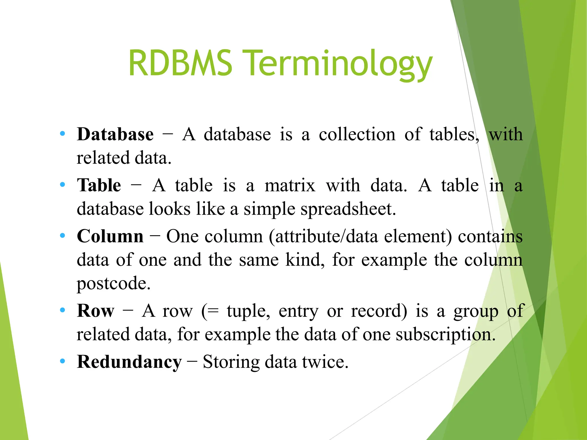 • Database − A database is a collection of tables, with
related data.
• Table − A table is a matrix with data. A table in a
database looks like a simple spreadsheet.
• Column − One column (attribute/data element) contains
data of one and the same kind, for example the column
postcode.
• Row − A row (= tuple, entry or record) is a group of
related data, for example the data of one subscription.
• Redundancy − Storing data twice.
RDBMS Terminology
 