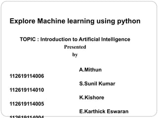 Explore Machine learning using python
TOPIC : Introduction to Artificial Intelligence
Presented
by
A.Mithun
112619114006
S.Sunil Kumar
112619114010
K.Kishore
112619114005
E.Karthick Eswaran
 