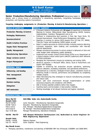 N G Sunil Kumar
Contact: +91-8106822211
E-Mail: sunilkumarng@rediffmail.com
Senior Production/Manufacturing Operations Professional:Enterprising leader &
planner with a strong record of contributions in streamlining operations, invigorating businesses, heightening
productivity and improving systems & procedures
Targeting challenging assignments in: |Production Planning & Control & Manufacturing Operations |
AREAS OF EXPERTISE
Production Planning & Control
Packaging Maintenance
InventoryControl
Health & Safety Practices
Supply Chain Management
Quality Management
Manufacturing Operations
Usage variance control
Project Management
PERSONAL SKILLS
Influencing and leading
Time management
Adaptability
Decision-making
Delegation
Self motivation
PROFILE SUMMARY
 A focused, dynamic Professional with 10 years of experience in Production
Planning & Control, MWay,World Class Manufacturing (WCM) Systems
implementation, Inventory Management and so on
 Proficient in implementing best practices in floor like Team Work, 5S,
Focused Improvement, Visual Performance Management and Safety
 Expertise in working on various WCM aspects from CCI like ITF, DMAIC,
Train the Trainer and monitoring CAPEX system as well
 Expert in quality assurance & control activities involving resource planning,
in-process inspection, team building and coordination with internal/
external departments.
 Manage manufacturing process to ensure product is delivered on time and
under budget while maintaining quality standards.
 Implement and monitor Critical Control Points (CCPs) as an integral part of
a hazard analysis critical control point (HACCP) systemand other elements
of FSSAI certification
 Managing the improvement process by monitoring and revising SOPs.
 Hands-on exposure in Microsoft Office (Word, Excel & PowerPoint) and
Syspro- ERP Package.
 Capable in enhancing the production process operations, optimizing
resource utilization, escalating productivity and operational proficiencies.
 Characterized as a visionary, strategist & team player; consistent record of
delivering results in revenue, performance and profitability by completing
multiple projects.
 Utilize Manufacturing Way strategies to improve manufacturing processes
and reduce costs.
 Ensure safe work environment through implementation of safety
awareness programs and compliance with OHSAS.
 Able to foresee potential problems before they happen.
 Coaching teams and line leaders in best practice methods.
 Working knowledge of all relevant technical and hygiene standards.
ORGANIZATIONAL EXPERIENCE
Since Mar’07 SAB Miller India Ltd., Hyderabad& Cochin.
Growth Path:
Mar’07-Oct’08 Junior Executive - Manufacturing Operations–Sangareddy
Oct’08- Feb’11 Executive- Manufacturing Operations–Sangareddy
Feb’11-Jul’12 Asst. Manager- ManufacturingOperations–Sangareddy
Jul’12-Sep’15 Dy. Manager- ManufacturingOperations–Sangareddy
Sep’ 15-till date Manager-Manufacturing Operations–Chalakudy
Feb’06 - Mar’07 A GI Glaspac-Hindustan Sanitaryware Ltd, Hyderabad as Junior Engineer In-
Plant Engineering Department
Growth Path:
Feb’06 – Feb’06 Diploma Engineer
Feb ‘07 - Mar’07 Junior Engineer - Plant Engineering
Key Result Areas:
 Managing operations, maintenance and planning of RGB-8000 BPH line (Previously 21000BPH and 36000 BPH)
 