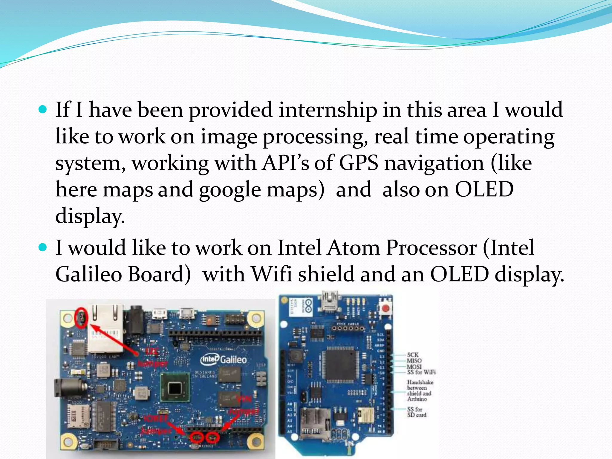  If I have been provided internship in this area I would
like to work on image processing, real time operating
system, working with API’s of GPS navigation (like
here maps and google maps) and also on OLED
display.
 I would like to work on Intel Atom Processor (Intel
Galileo Board) with Wifi shield and an OLED display.
 