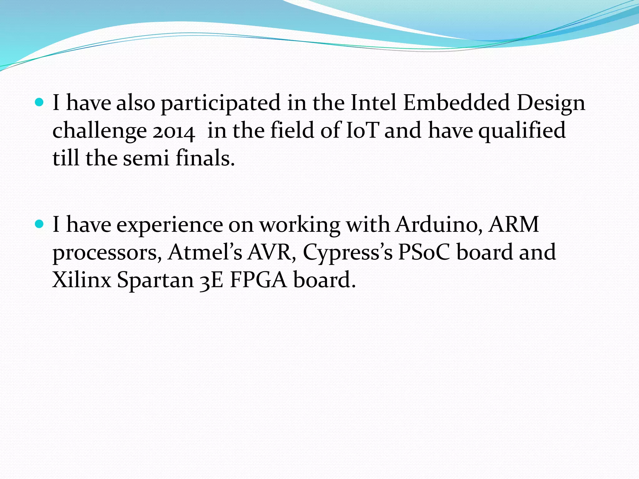  I have also participated in the Intel Embedded Design
challenge 2014 in the field of IoT and have qualified
till the semi finals.
 I have experience on working with Arduino, ARM
processors, Atmel’s AVR, Cypress’s PSoC board and
Xilinx Spartan 3E FPGA board.
 