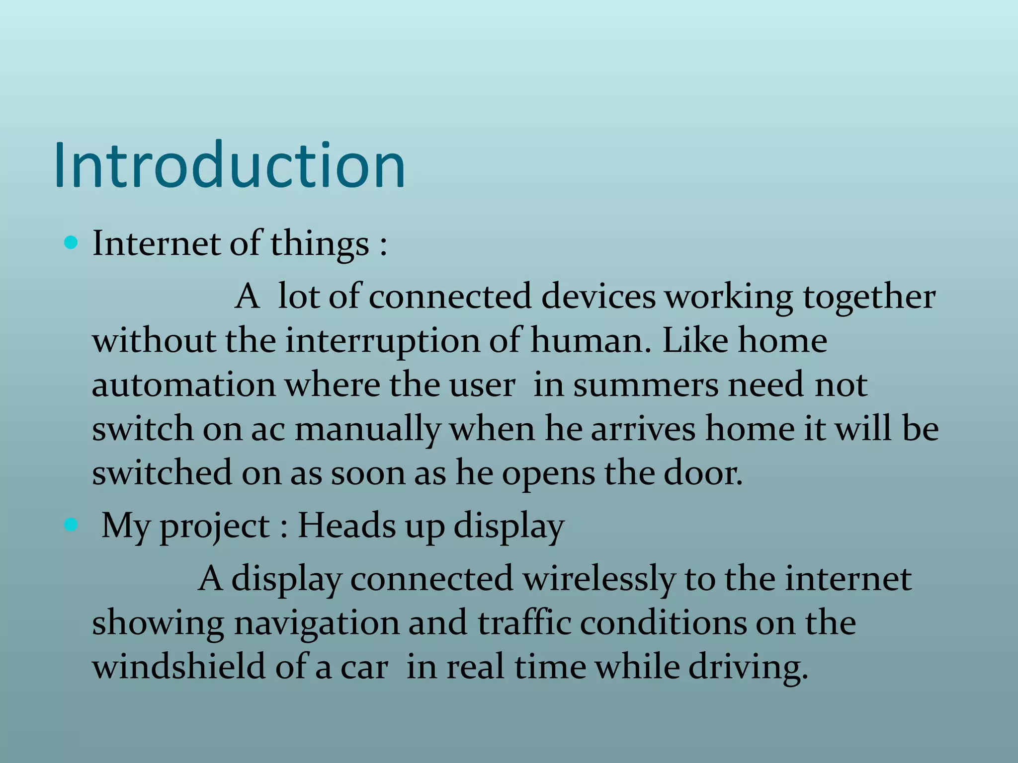 Introduction
 Internet of things :
A lot of connected devices working together
without the interruption of human. Like home
automation where the user in summers need not
switch on ac manually when he arrives home it will be
switched on as soon as he opens the door.
 My project : Heads up display
A display connected wirelessly to the internet
showing navigation and traffic conditions on the
windshield of a car in real time while driving.
 