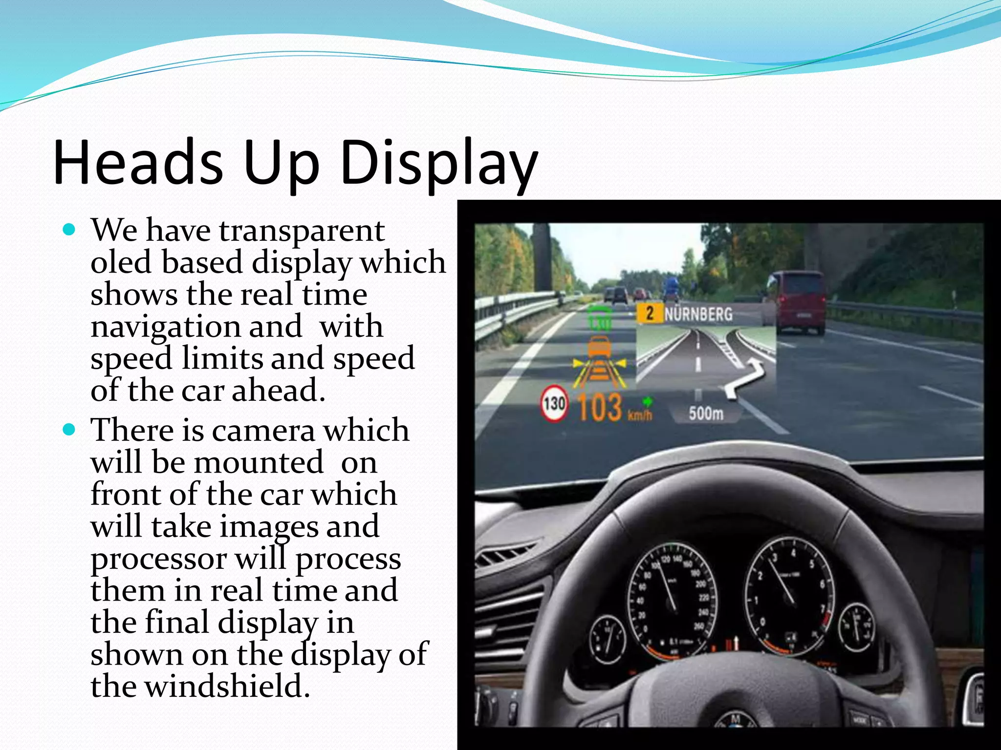 Heads Up Display
 We have transparent
oled based display which
shows the real time
navigation and with
speed limits and speed
of the car ahead.
 There is camera which
will be mounted on
front of the car which
will take images and
processor will process
them in real time and
the final display in
shown on the display of
the windshield.
 