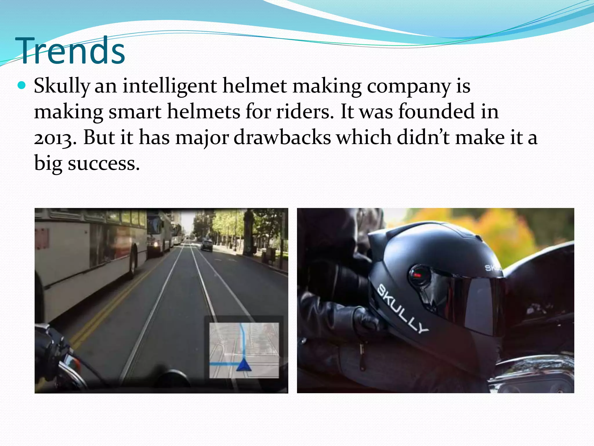 Trends
 Skully an intelligent helmet making company is
making smart helmets for riders. It was founded in
2013. But it has major drawbacks which didn’t make it a
big success.
 