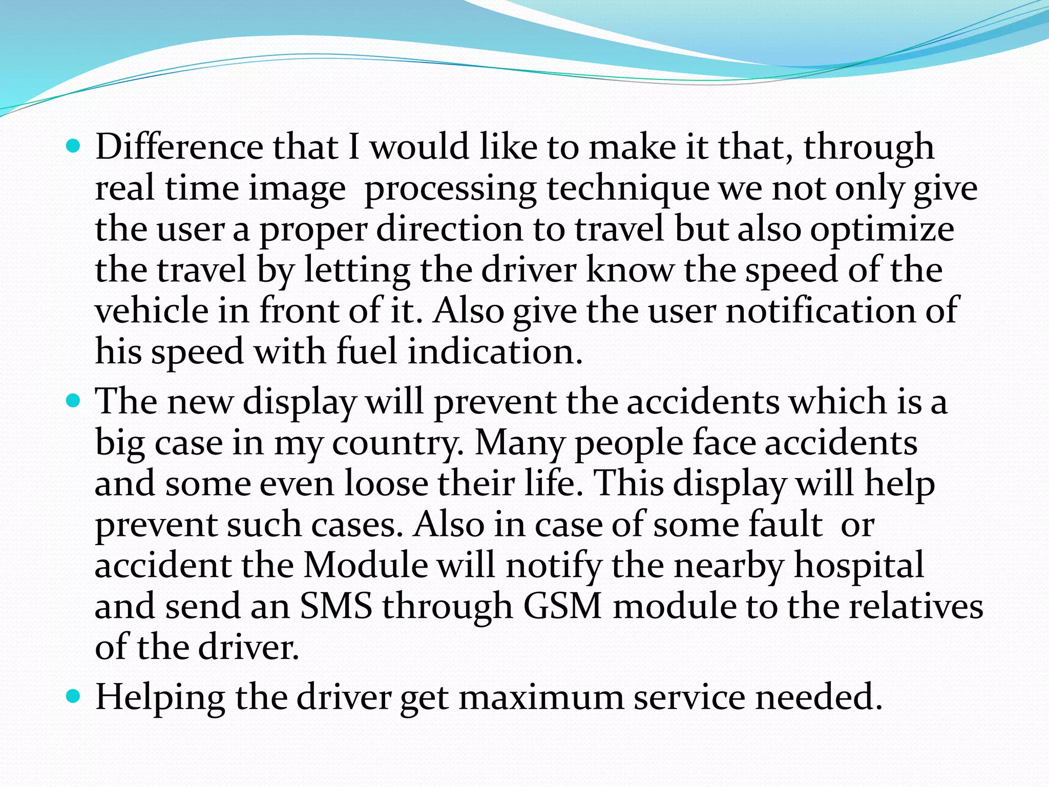  Difference that I would like to make it that, through
real time image processing technique we not only give
the user a proper direction to travel but also optimize
the travel by letting the driver know the speed of the
vehicle in front of it. Also give the user notification of
his speed with fuel indication.
 The new display will prevent the accidents which is a
big case in my country. Many people face accidents
and some even loose their life. This display will help
prevent such cases. Also in case of some fault or
accident the Module will notify the nearby hospital
and send an SMS through GSM module to the relatives
of the driver.
 Helping the driver get maximum service needed.
 