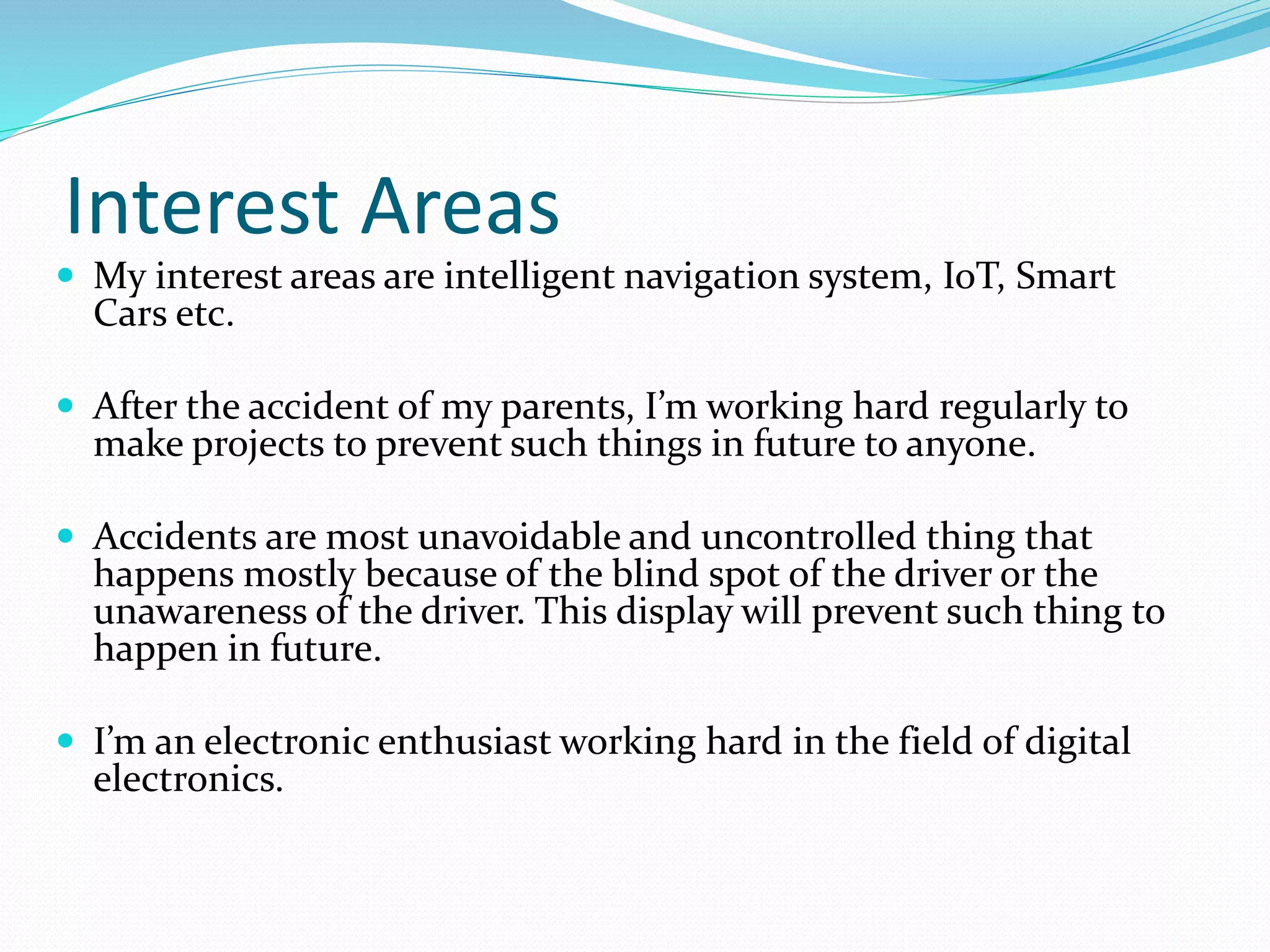 Interest Areas
 My interest areas are intelligent navigation system, IoT, Smart
Cars etc.
 After the accident of my parents, I’m working hard regularly to
make projects to prevent such things in future to anyone.
 Accidents are most unavoidable and uncontrolled thing that
happens mostly because of the blind spot of the driver or the
unawareness of the driver. This display will prevent such thing to
happen in future.
 I’m an electronic enthusiast working hard in the field of digital
electronics.
 