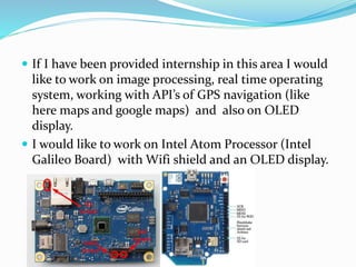  If I have been provided internship in this area I would
like to work on image processing, real time operating
system, working with API’s of GPS navigation (like
here maps and google maps) and also on OLED
display.
 I would like to work on Intel Atom Processor (Intel
Galileo Board) with Wifi shield and an OLED display.
 