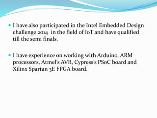  I have also participated in the Intel Embedded Design
challenge 2014 in the field of IoT and have qualified
till the semi finals.
 I have experience on working with Arduino, ARM
processors, Atmel’s AVR, Cypress’s PSoC board and
Xilinx Spartan 3E FPGA board.
 