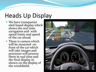 Heads Up Display
 We have transparent
oled based display which
shows the real time
navigation and with
speed limits and speed
of the car ahead.
 There is camera which
will be mounted on
front of the car which
will take images and
processor will process
them in real time and
the final display in
shown on the display of
the windshield.
 
