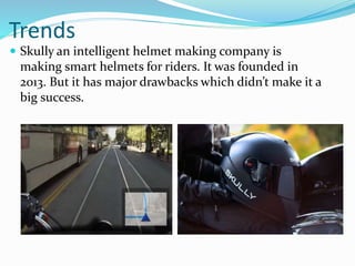 Trends
 Skully an intelligent helmet making company is
making smart helmets for riders. It was founded in
2013. But it has major drawbacks which didn’t make it a
big success.
 