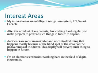 Interest Areas
 My interest areas are intelligent navigation system, IoT, Smart
Cars etc.
 After the accident of my parents, I’m working hard regularly to
make projects to prevent such things in future to anyone.
 Accidents are most unavoidable and uncontrolled thing that
happens mostly because of the blind spot of the driver or the
unawareness of the driver. This display will prevent such thing to
happen in future.
 I’m an electronic enthusiast working hard in the field of digital
electronics.
 