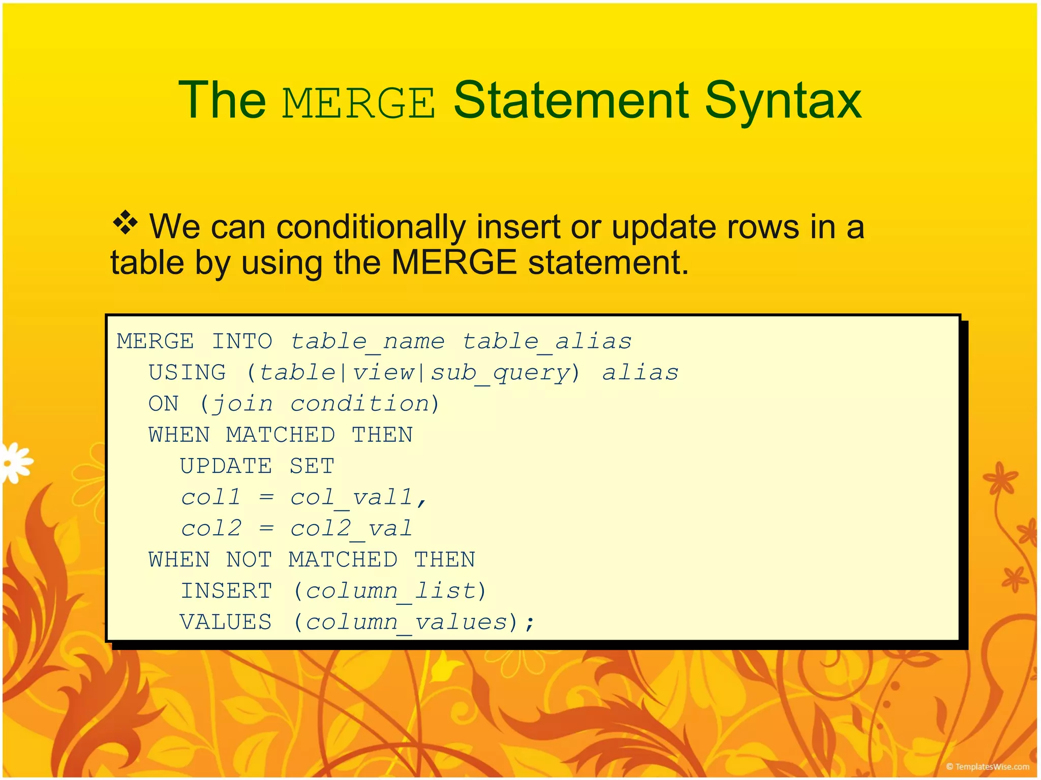 The MERGE Statement Syntax

 We can conditionally insert or update rows in a
table by using the MERGE statement.

MERGE INTO table_name table_alias
MERGE INTO table_name table_alias
  USING (table|view|sub_query) alias
  USING (table|view|sub_query) alias
  ON (join condition)
  ON (join condition)
  WHEN MATCHED THEN
  WHEN MATCHED THEN
    UPDATE SET
    UPDATE SET
    col1 = col_val1,
    col1 = col_val1,
    col2 = col2_val
    col2 = col2_val
  WHEN NOT MATCHED THEN
  WHEN NOT MATCHED THEN
    INSERT (column_list)
    INSERT (column_list)
    VALUES (column_values);
    VALUES (column_values);
 