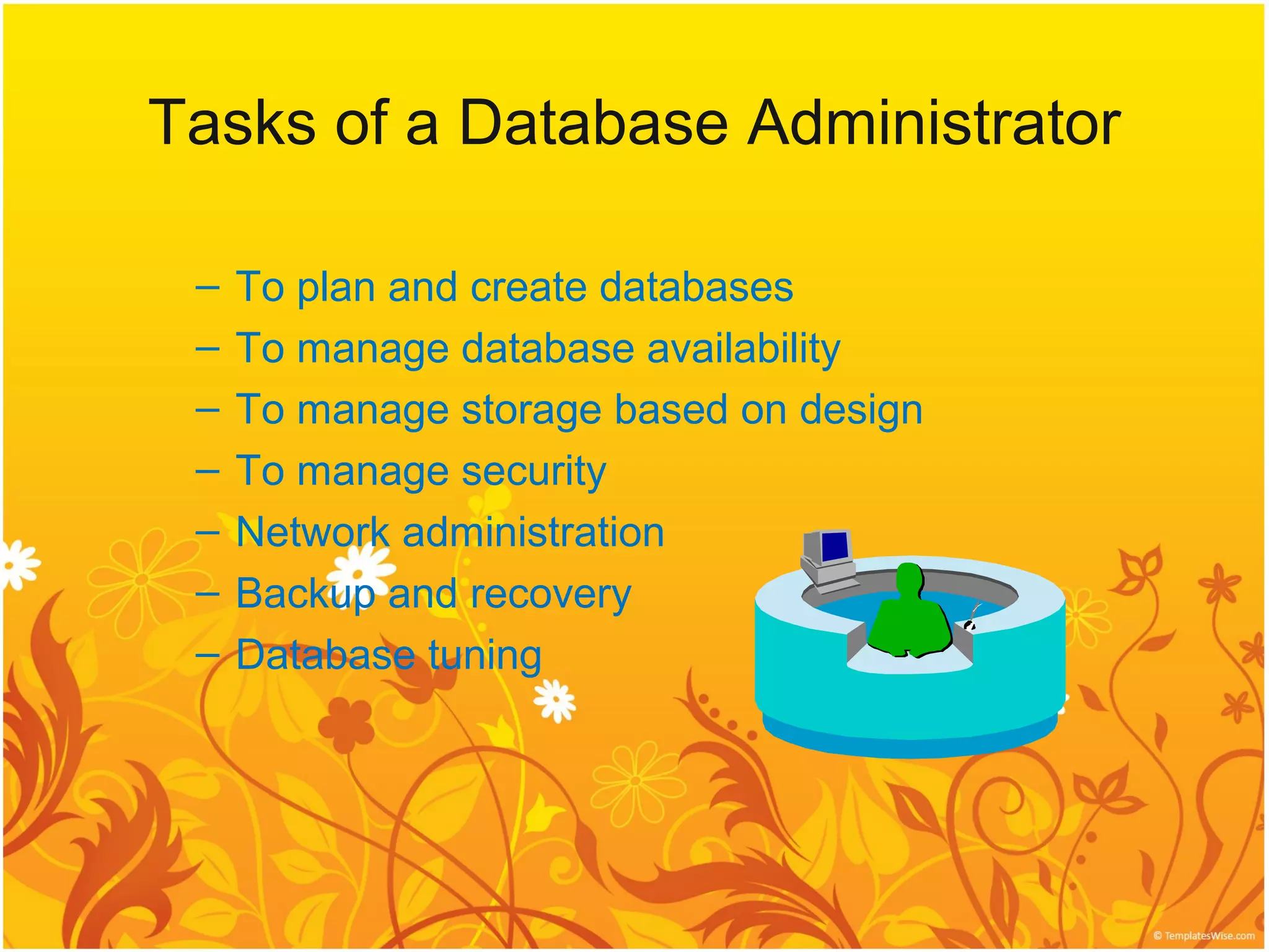Tasks of a Database Administrator

 –   To plan and create databases
 –   To manage database availability
 –   To manage storage based on design
 –   To manage security
 –   Network administration
 –   Backup and recovery
 –   Database tuning
 