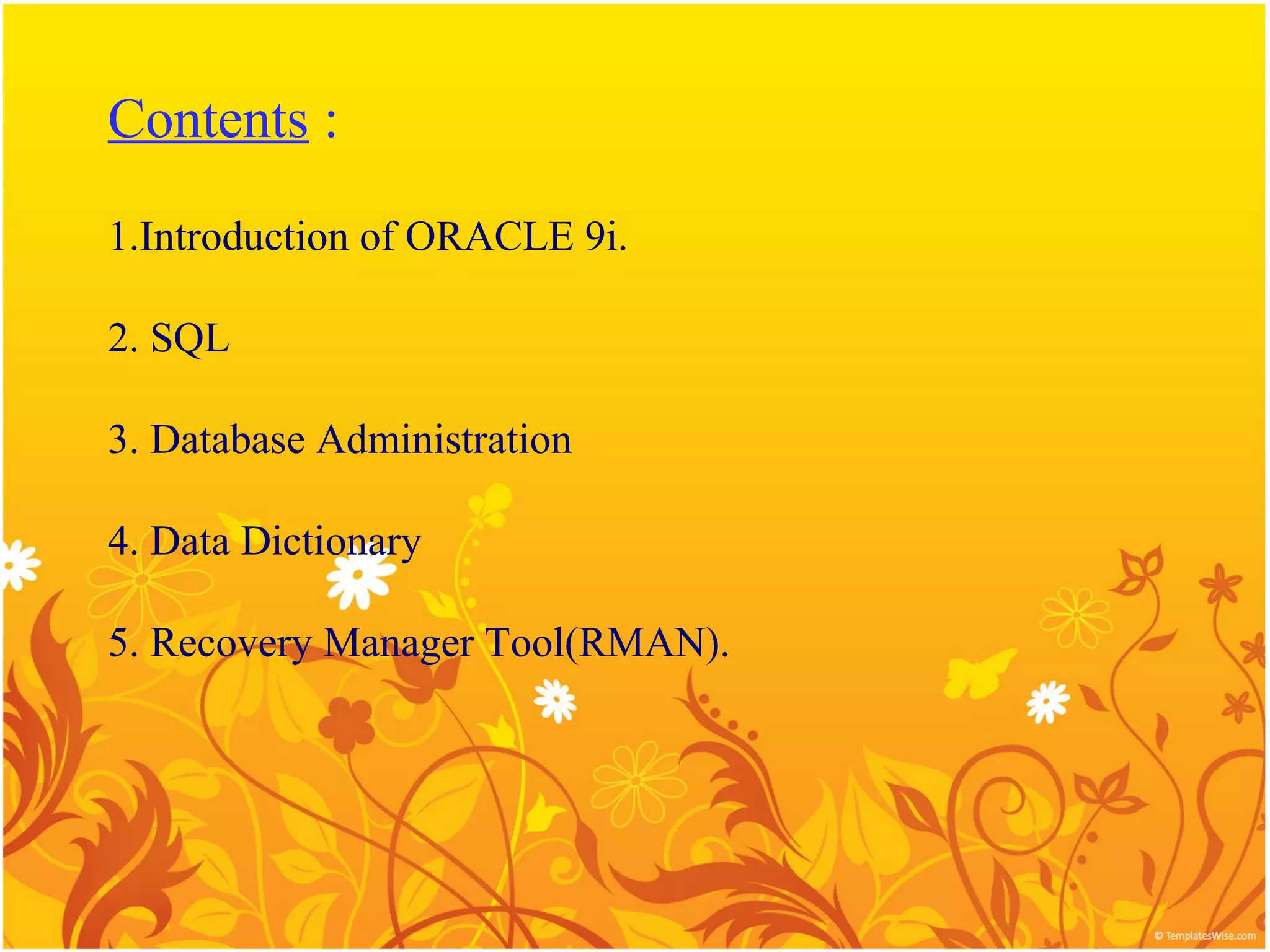 Contents :

1.Introduction of ORACLE 9i.

2. SQL

3. Database Administration

4. Data Dictionary

5. Recovery Manager Tool(RMAN).
 
