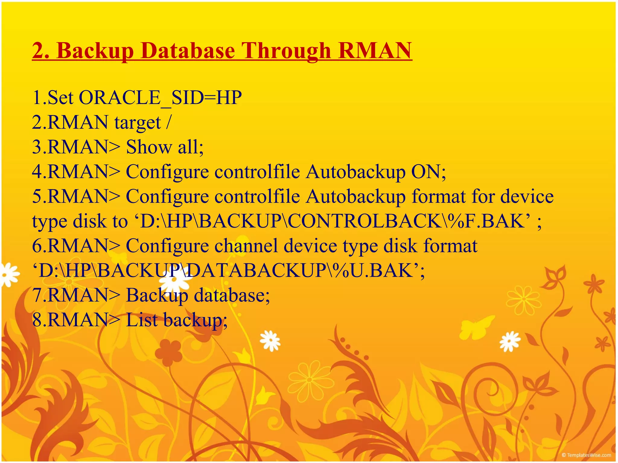 2. Backup Database Through RMAN
1.Set ORACLE_SID=HP
2.RMAN target /
3.RMAN> Show all;
4.RMAN> Configure controlfile Autobackup ON;
5.RMAN> Configure controlfile Autobackup format for device
type disk to ‘D:HPBACKUPCONTROLBACK%F.BAK’ ;
6.RMAN> Configure channel device type disk format
‘D:HPBACKUPDATABACKUP%U.BAK’;
7.RMAN> Backup database;
8.RMAN> List backup;
 