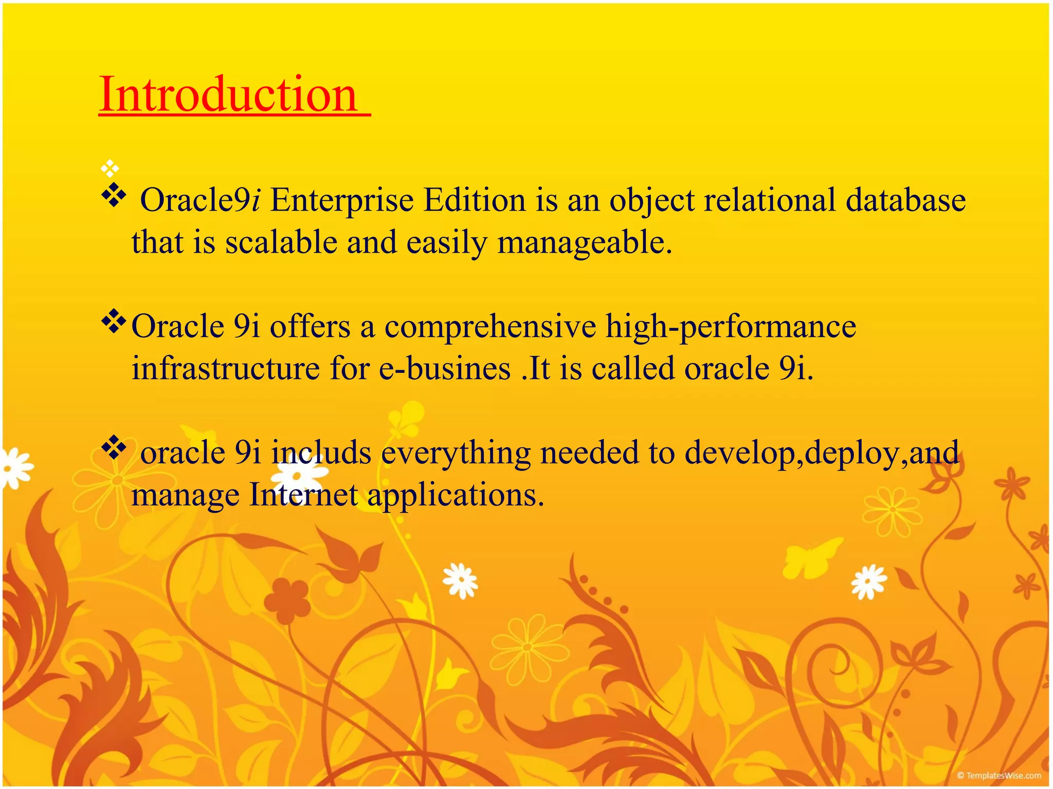Introduction

 Oracle9i Enterprise Edition is an object relational database
 that is scalable and easily manageable.

Oracle 9i offers a comprehensive high-performance
 infrastructure for e-busines .It is called oracle 9i.

 oracle 9i includs everything needed to develop,deploy,and
 manage Internet applications.
 