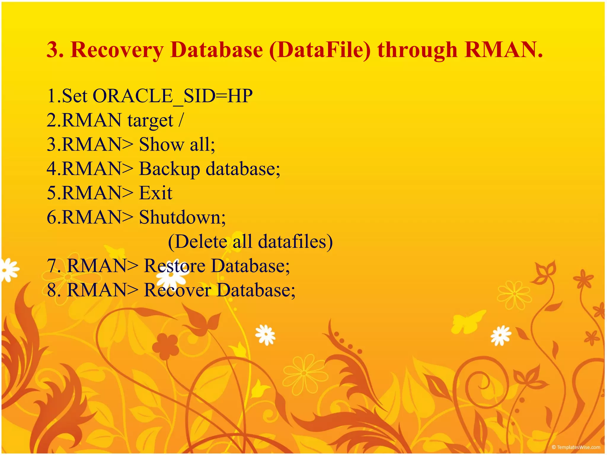 3. Recovery Database (DataFile) through RMAN.
1.Set ORACLE_SID=HP
2.RMAN target /
3.RMAN> Show all;
4.RMAN> Backup database;
5.RMAN> Exit
6.RMAN> Shutdown;
            (Delete all datafiles)
7. RMAN> Restore Database;
8. RMAN> Recover Database;
 