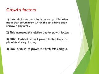 Growth factors
1) Natural clot serum stimulates cell proliferation
more than serum from which the cells have been
removed physically
2) This increased stimulation due to growth factors.
3) PDGF- Platelet derived growth factor, from the
platelets during clotting.
4) PDGF Stimulates growth in fibroblasts and glia.
 