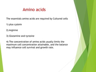 Amino acids
The essentials amino acids are required by Cultured cells
1) plus cystein
2) Arginine
3) Glutamine and tyrosine
4) The concentration of amino acids usually limits the
maximum cell concentration attainable, and the balance
may influence cell survival and growth rate.
 