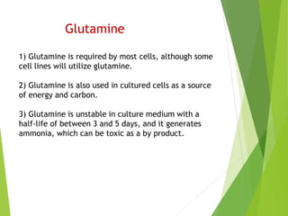 Glutamine
1) Glutamine is required by most cells, although some
cell lines will utilize glutamine.
2) Glutamine is also used in cultured cells as a source
of energy and carbon.
3) Glutamine is unstable in culture medium with a
half-life of between 3 and 5 days, and it generates
ammonia, which can be toxic as a by product.
 