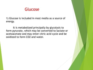Glucose
1) Glucose is included in most media as a source of
energy.
It is metabolized principally by glycolysis to
form pyruvate, which may be converted to lactate or
acetoacetate and may enter citric acid cycle and be
oxidized to form CO2 and water.
 