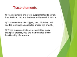 Trace elements
1) Trace elements are often supplemented to serum-
free media to replace those normally found in serum.
2) Trace elements like copper, zinc, selenium, are
needed in minute amounts for proper cell growth.
3) These micronutrients are essential for many
biological process, e.g. the maintenance of the
functionality of enzymes.
 