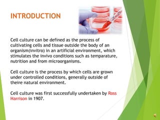 INTRODUCTION
Cell culture can be defined as the process of
cultivating cells and tissue outside the body of an
organism(invitro) in an artificial environment, which
stimulates the invivo conditions such as temparature,
nutrition and from microorganisms.
Cell culture is the process by which cells are grown
under controlled conditions, generally outside of
theire natural environment.
Cell culture was first successfully undertaken by Ross
Harrison in 1907.
 