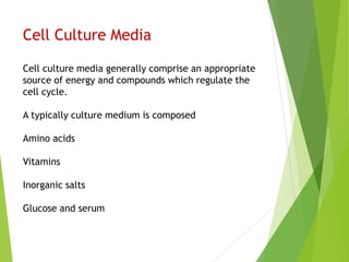 Cell Culture Media
Cell culture media generally comprise an appropriate
source of energy and compounds which regulate the
cell cycle.
A typically culture medium is composed
Amino acids
Vitamins
Inorganic salts
Glucose and serum
 