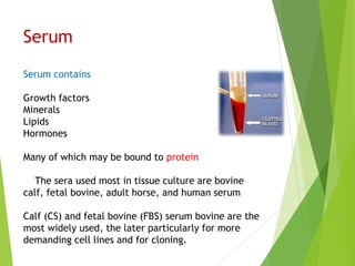 Serum
Serum contains
Growth factors
Minerals
Lipids
Hormones
Many of which may be bound to protein
The sera used most in tissue culture are bovine
calf, fetal bovine, adult horse, and human serum
Calf (CS) and fetal bovine (FBS) serum bovine are the
most widely used, the later particularly for more
demanding cell lines and for cloning.
 