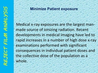 Minimize Patient exposure 
Medical x-ray exposures are the largest man-made 
source of ionizing radiation. Recent 
developments in medical imaging have led to 
rapid increases in a number of high dose x-ray 
examinations performed with significant 
consequences in individual patient doses and 
the collective dose of the population as a 
whole. 
 