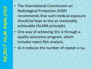 • The International Commission on 
Radiological Protection (ICRP) 
recommends that such medical exposure 
should be kept as low as reasonably 
achievable (ALARA principle). 
• One way of achieving this is through a 
quality assurance program, which 
includes reject film analysis. 
• As it reduces the number of repeat x-ray. 
 