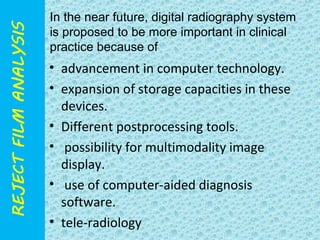 In the near future, digital radiography system 
is proposed to be more important in clinical 
practice because of 
• advancement in computer technology. 
• expansion of storage capacities in these 
devices. 
• Different postprocessing tools. 
• possibility for multimodality image 
display. 
• use of computer-aided diagnosis 
software. 
• tele-radiology 
 
