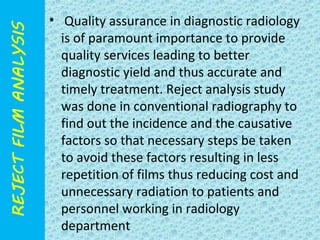 • Quality assurance in diagnostic radiology 
is of paramount importance to provide 
quality services leading to better 
diagnostic yield and thus accurate and 
timely treatment. Reject analysis study 
was done in conventional radiography to 
find out the incidence and the causative 
factors so that necessary steps be taken 
to avoid these factors resulting in less 
repetition of films thus reducing cost and 
unnecessary radiation to patients and 
personnel working in radiology 
department 
 