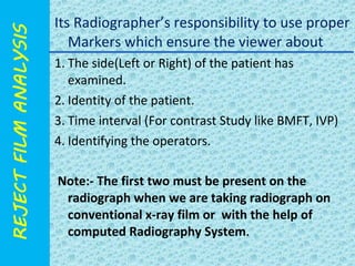 Its Radiographer’s responsibility to use proper 
Markers which ensure the viewer about 
1. The side(Left or Right) of the patient has 
examined. 
2. Identity of the patient. 
3. Time interval (For contrast Study like BMFT, IVP) 
4. Identifying the operators. 
Note:- The first two must be present on the 
radiograph when we are taking radiograph on 
conventional x-ray film or with the help of 
computed Radiography System. 
 
