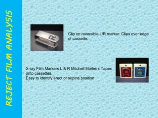 Clip on reversible L/R marker. Clips over edge 
of cassette. 
X-ray Film Markers L & R Mitchell Markers Tapes 
onto cassettes. 
Easy to identify erect or supine position 
 