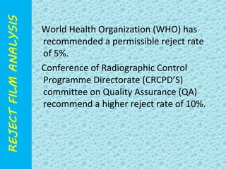 World Health Organization (WHO) has 
recommended a permissible reject rate 
of 5%. 
Conference of Radiographic Control 
Programme Directorate (CRCPD’S) 
committee on Quality Assurance (QA) 
recommend a higher reject rate of 10%. 
 