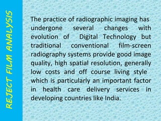 The practice of radiographic imaging has 
undergone several changes with 
evolution of Digital Technology but 
traditional conventional film-screen 
radiography systems provide good image 
quality, high spatial resolution, generally 
low costs and off course living style 
which is particularly an important factor 
in health care delivery services in 
developing countries like India. 
 