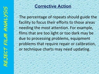 Corrective Action 
The percentage of repeats should guide the 
facility to focus their efforts to those areas 
needing the most attention. For example, 
films that are too light or too dark may be 
due to processing problems, equipment 
problems that require repair or calibration, 
or technique charts may need updating. 
 